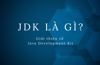 JDK là gì? Giới thiệu về Java Development Kit